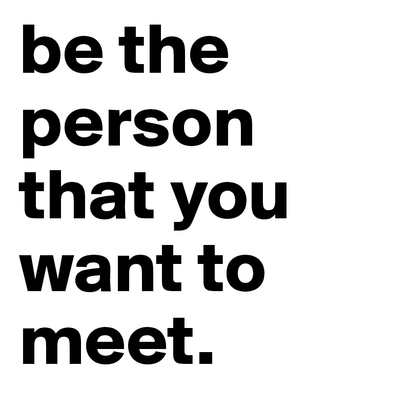 be the person that you want to meet.
