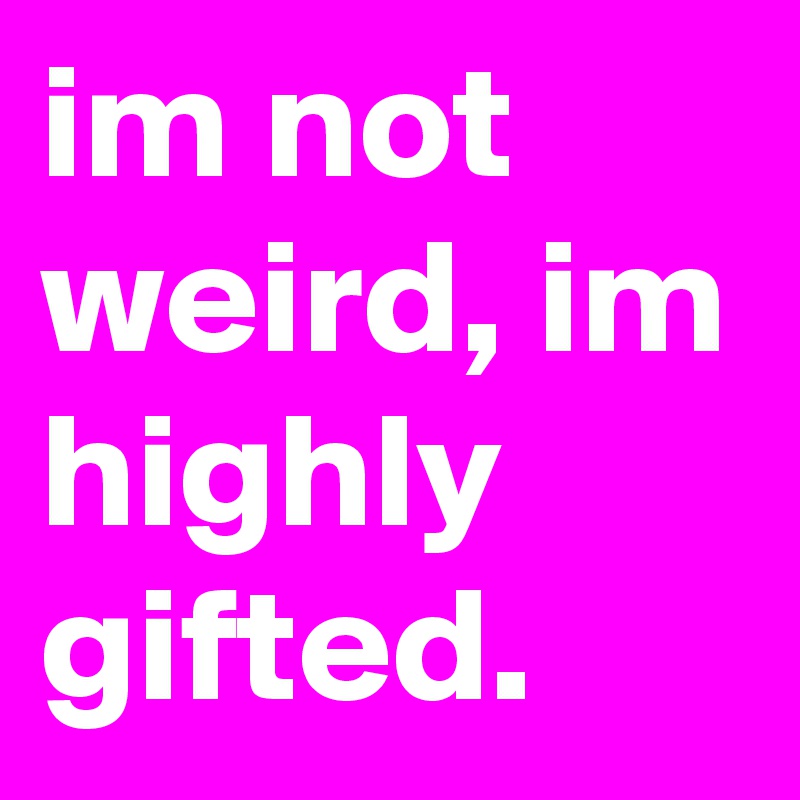 im not weird, im highly gifted.