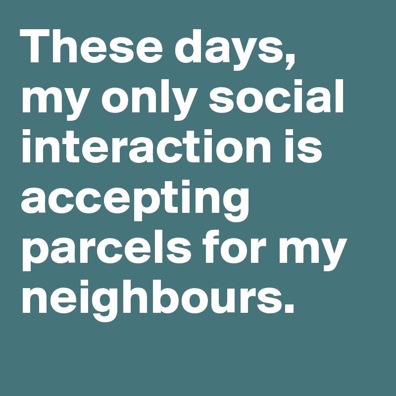 These days, my only social interaction is accepting parcels for my neighbours. 
