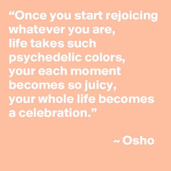 “Once you start rejoicing whatever you are,
life takes such psychedelic colors,
your each moment becomes so juicy,
your whole life becomes a celebration.”
                             
                                        ~ Osho