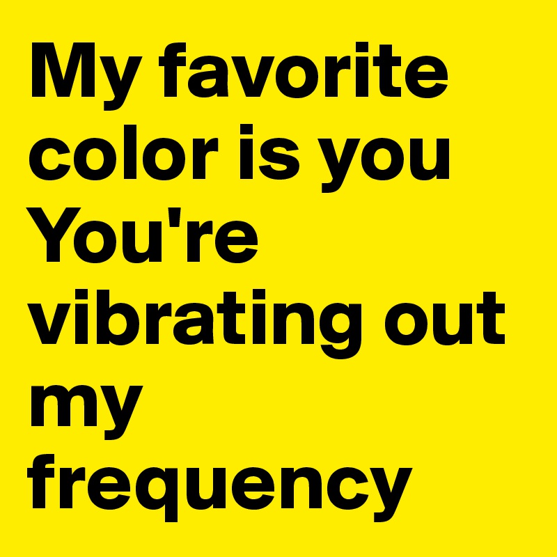 My favorite color is you
You're vibrating out my frequency