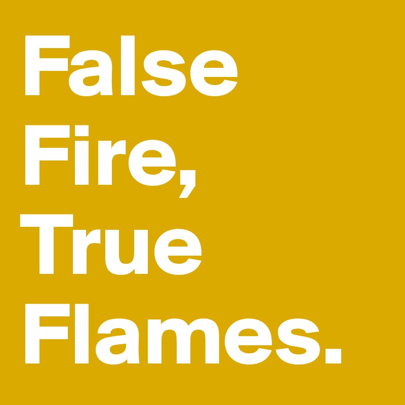 False Fire,
True 
Flames.