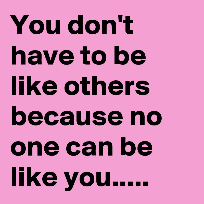You don't have to be like others because no one can be like you.....