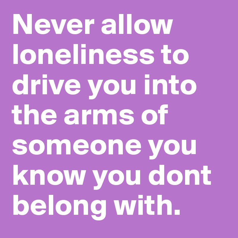 Never allow loneliness to drive you into the arms of someone you know you dont belong with.