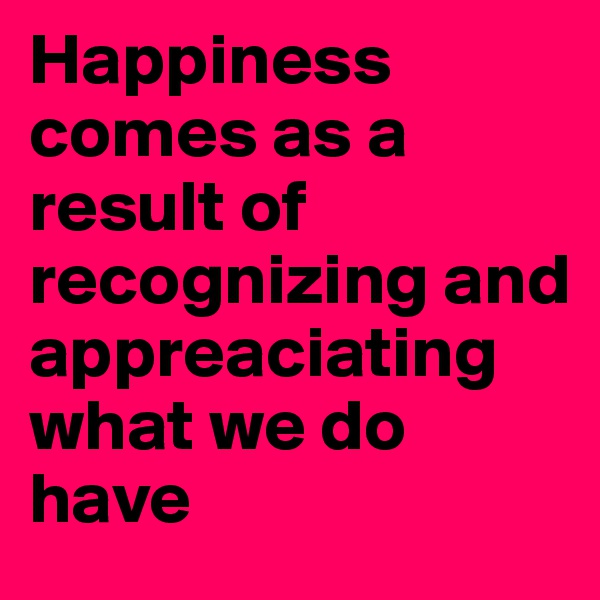 Happiness comes as a result of recognizing and appreaciating what we do have
