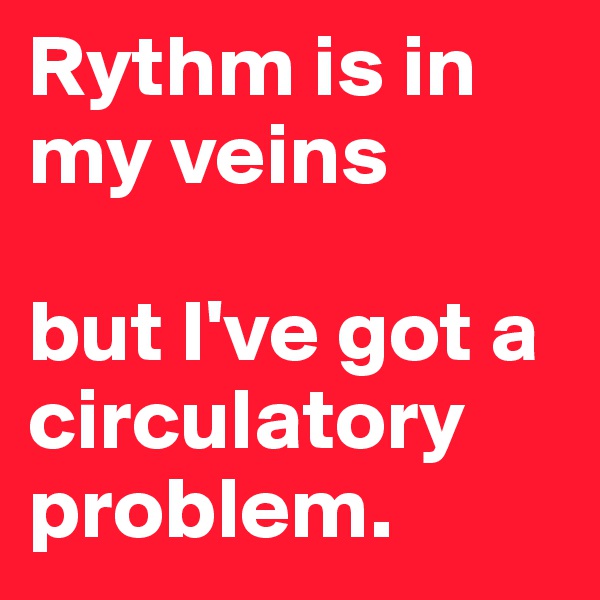 Rythm is in my veins 

but I've got a circulatory problem.