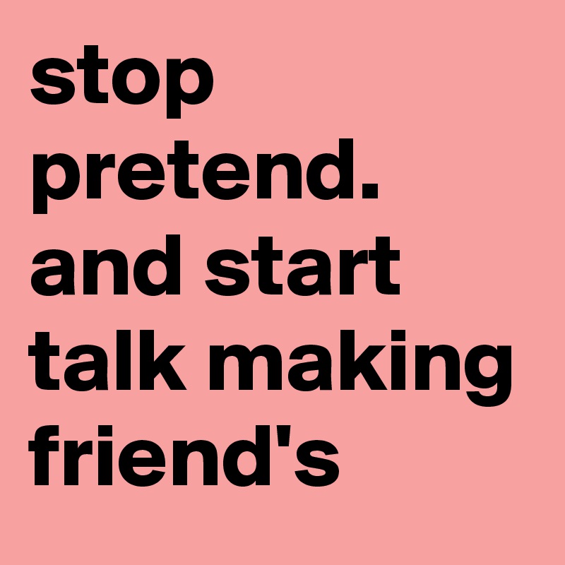 stop pretend. and start talk making friend's