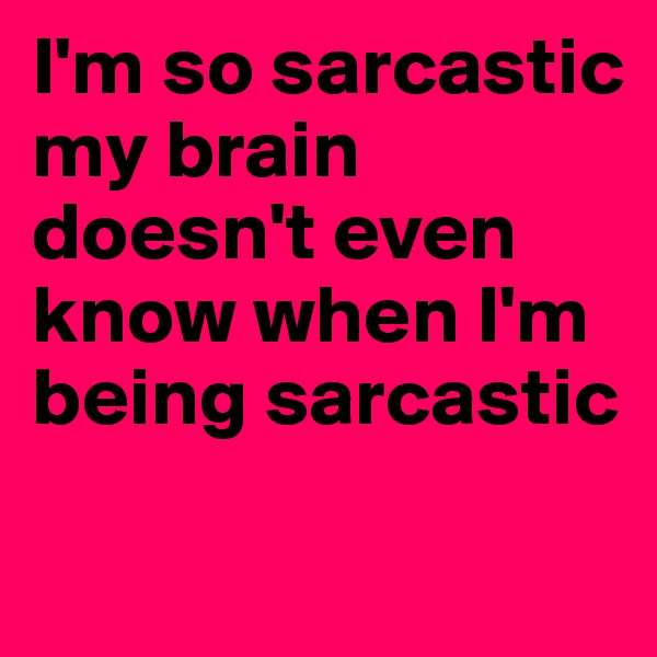 I'm so sarcastic my brain doesn't even know when I'm being sarcastic 

