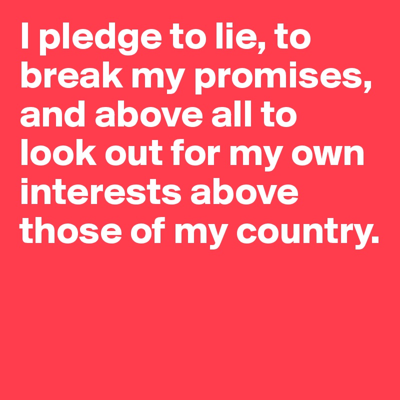 I pledge to lie, to break my promises, and above all to look out for my own interests above those of my country.


