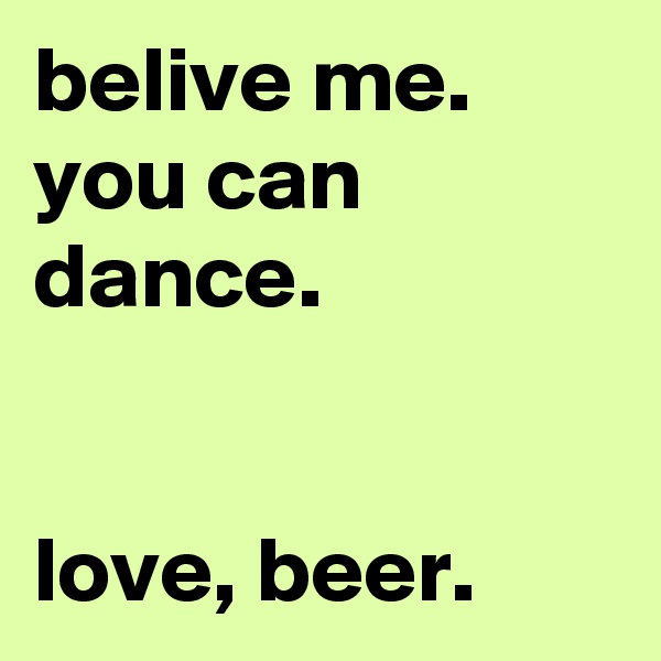 belive me. you can dance.


love, beer.