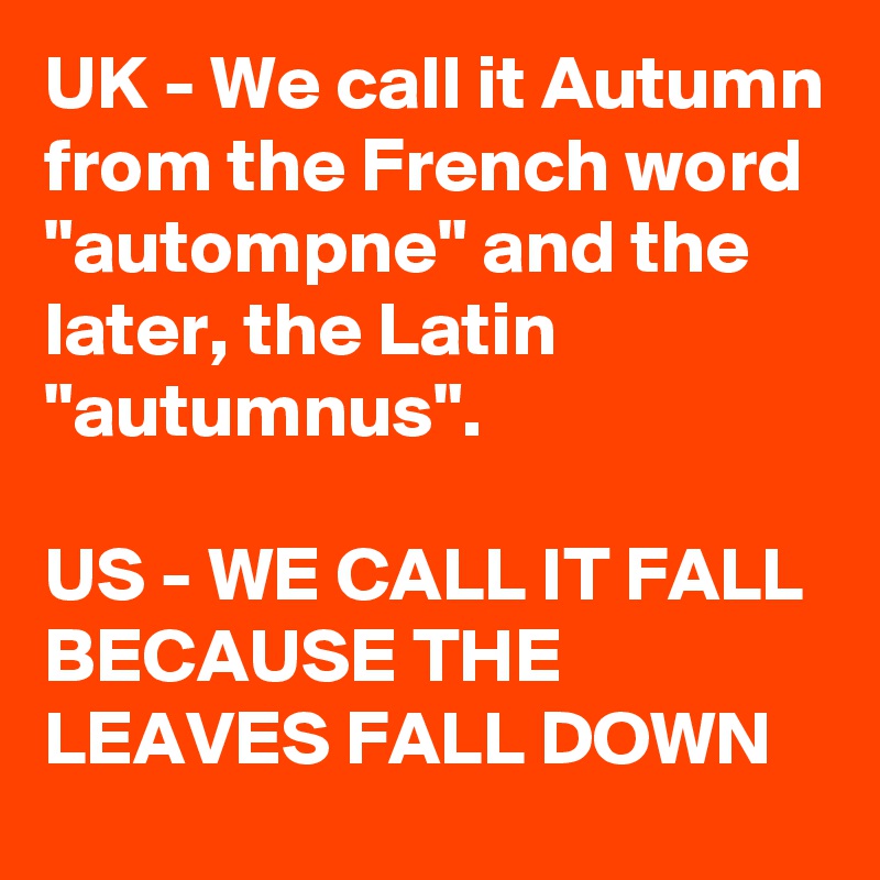 UK - We call it Autumn from the French word "autompne" and the later, the Latin "autumnus".

US - WE CALL IT FALL BECAUSE THE LEAVES FALL DOWN