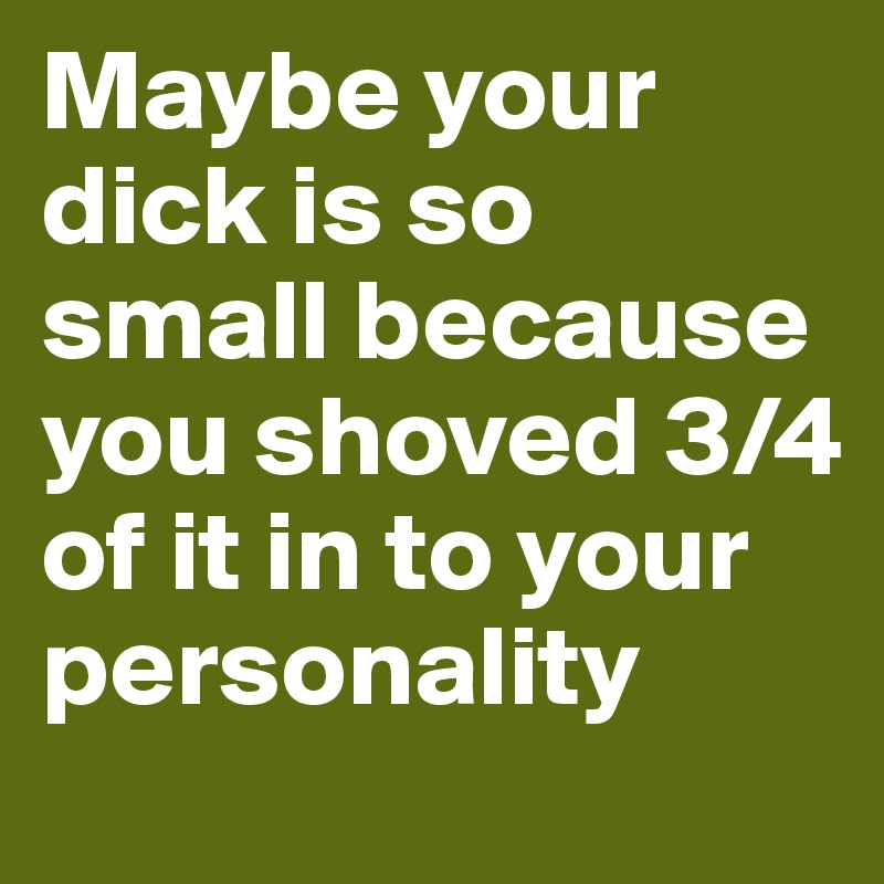 Maybe your dick is so small because you shoved 3/4 of it in to your personality