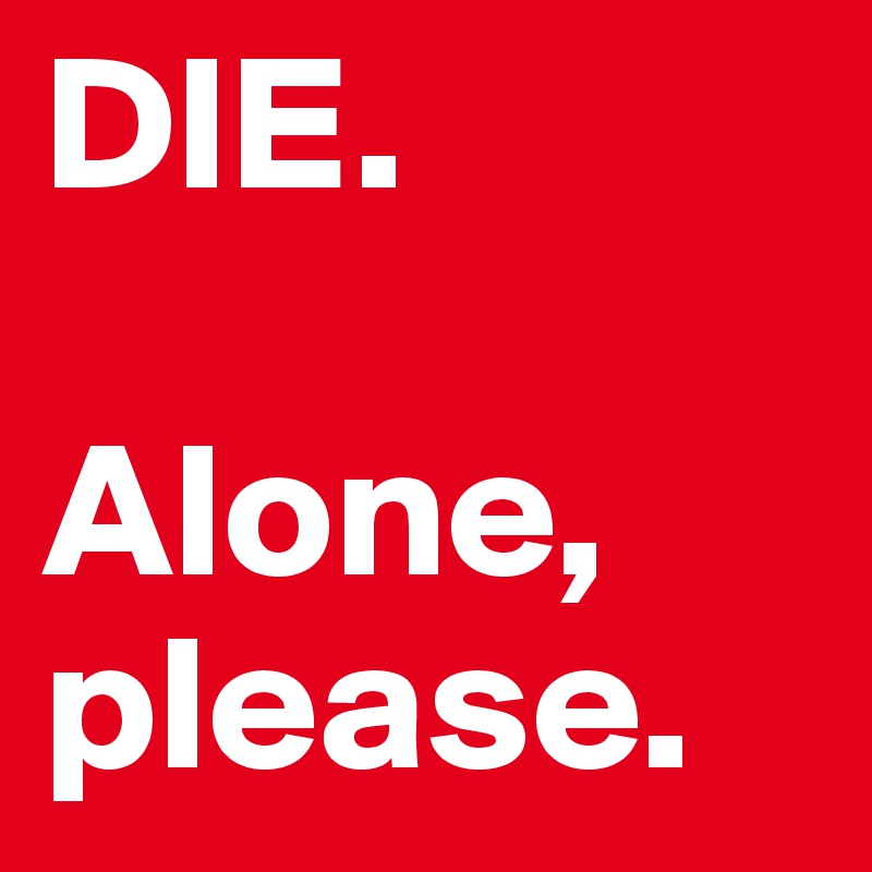 DIE. 

Alone, please.