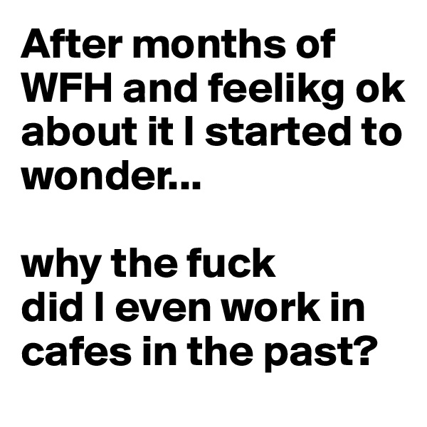After months of WFH and feelikg ok about it I started to wonder...

why the fuck 
did I even work in cafes in the past? 