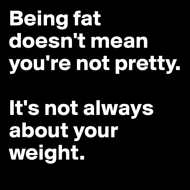 Being fat doesn't mean you're not pretty.

It's not always about your weight.