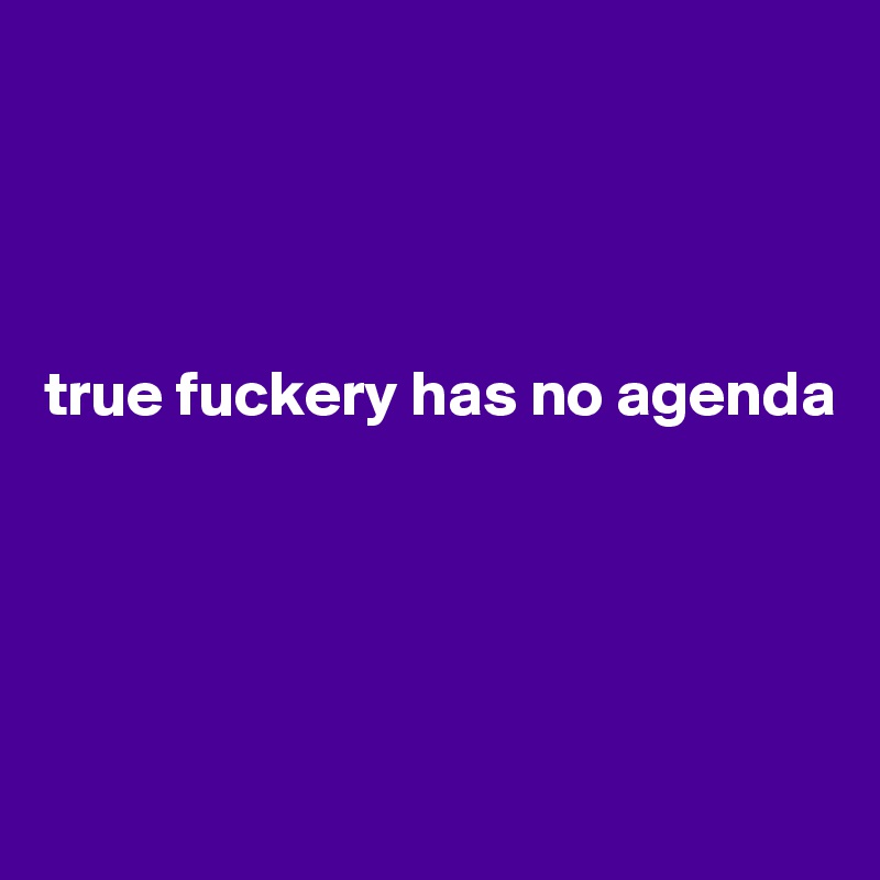 




true fuckery has no agenda





