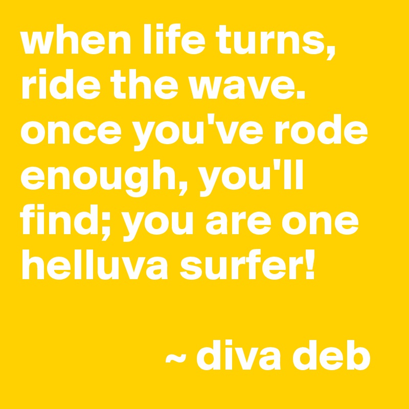 when life turns, ride the wave. once you've rode enough, you'll find; you are one helluva surfer!

                ~ diva deb