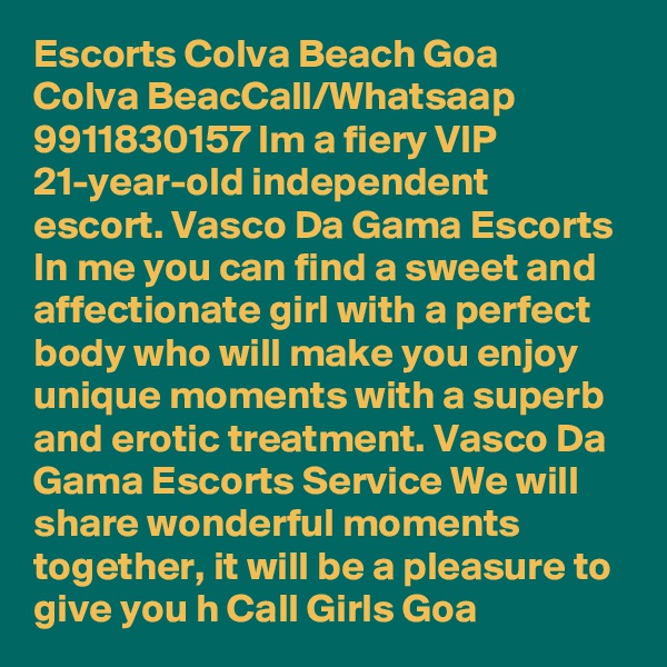 Escorts Colva Beach Goa ?  ?  Colva BeacCall/Whatsaap 9911830157 Im a fiery VIP 21-year-old independent escort. Vasco Da Gama Escorts In me you can find a sweet and affectionate girl with a perfect body who will make you enjoy unique moments with a superb and erotic treatment. Vasco Da Gama Escorts Service We will share wonderful moments together, it will be a pleasure to give you h Call Girls Goa