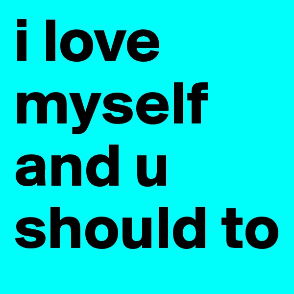 i love myself and u should to