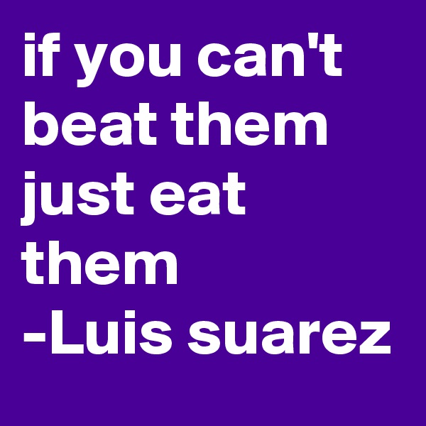 if you can't beat them
just eat them
-Luis suarez 