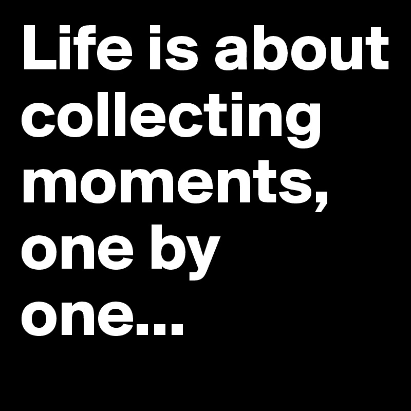 Life is about collecting moments, one by one...