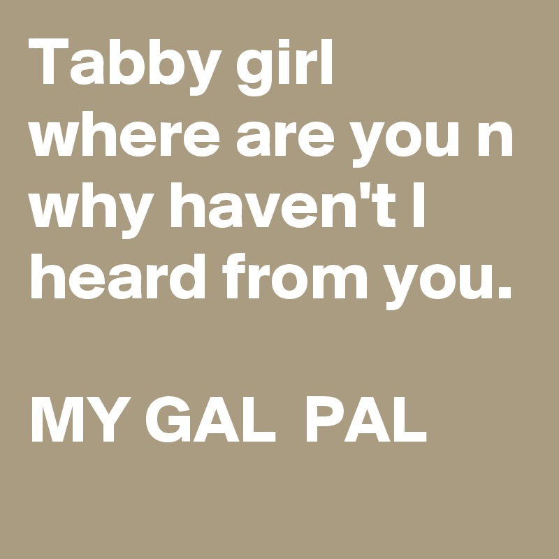 Tabby girl where are you n why haven't I heard from you. 
      
MY GAL  PAL