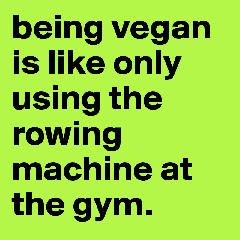 being vegan is like only using the rowing machine at the gym.