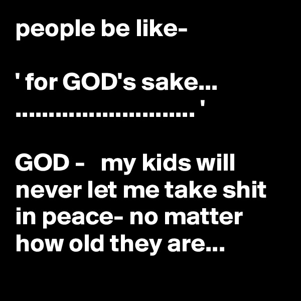 people be like-

' for GOD's sake...
........................... '
 
GOD -   my kids will never let me take shit in peace- no matter how old they are...
