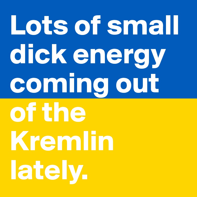 Lots of small dick energy coming out of the Kremlin lately.
