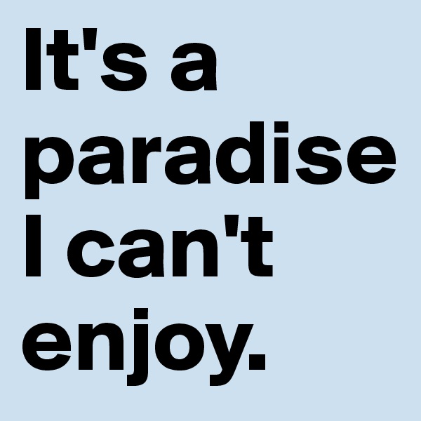 It's a paradise I can't enjoy.