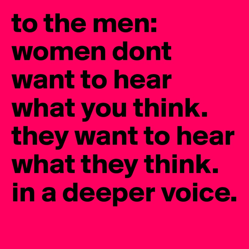 to the men:
women dont want to hear what you think. they want to hear what they think. in a deeper voice.