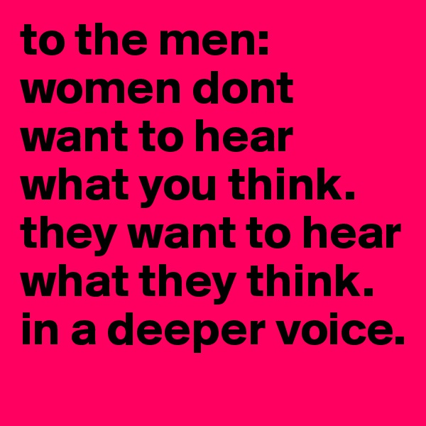to the men:
women dont want to hear what you think. they want to hear what they think. in a deeper voice.