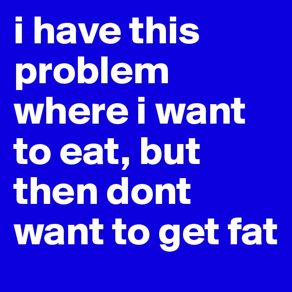 i have this problem where i want to eat, but then dont want to get fat 