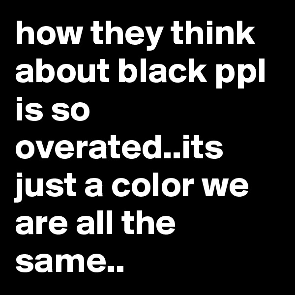 how they think about black ppl is so overated..its just a color we are all the same..