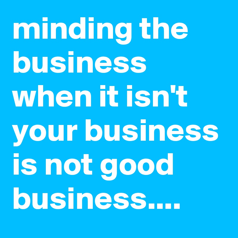minding the business when it isn't your business is not good business....