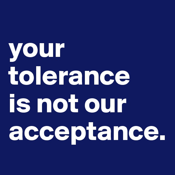 
your tolerance
is not our
acceptance.