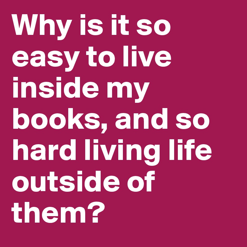 Why is it so easy to live inside my books, and so hard living life outside of them?