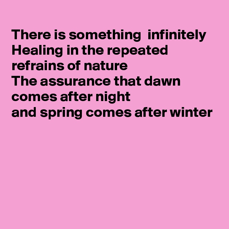 
There is something  infinitely 
Healing in the repeated 
refrains of nature
The assurance that dawn
comes after night
and spring comes after winter





