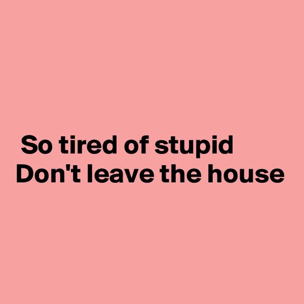 



 So tired of stupid 
Don't leave the house


