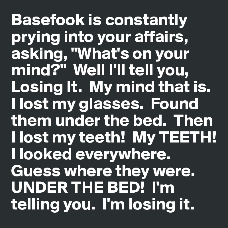 Basefook is constantly prying into your affairs, asking, "What's on your mind?"  Well I'll tell you, Losing It.  My mind that is.  I lost my glasses.  Found them under the bed.  Then I lost my teeth!  My TEETH!  I looked everywhere.  Guess where they were.  UNDER THE BED!  I'm telling you.  I'm losing it.