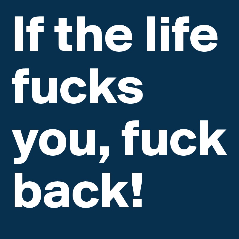 If the life fucks you, fuck back!