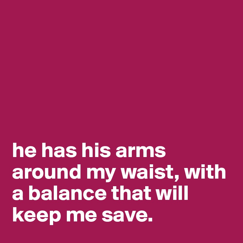 





he has his arms around my waist, with a balance that will keep me save. 