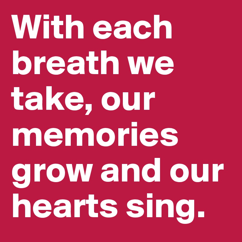 With each breath we take, our memories grow and our hearts sing.