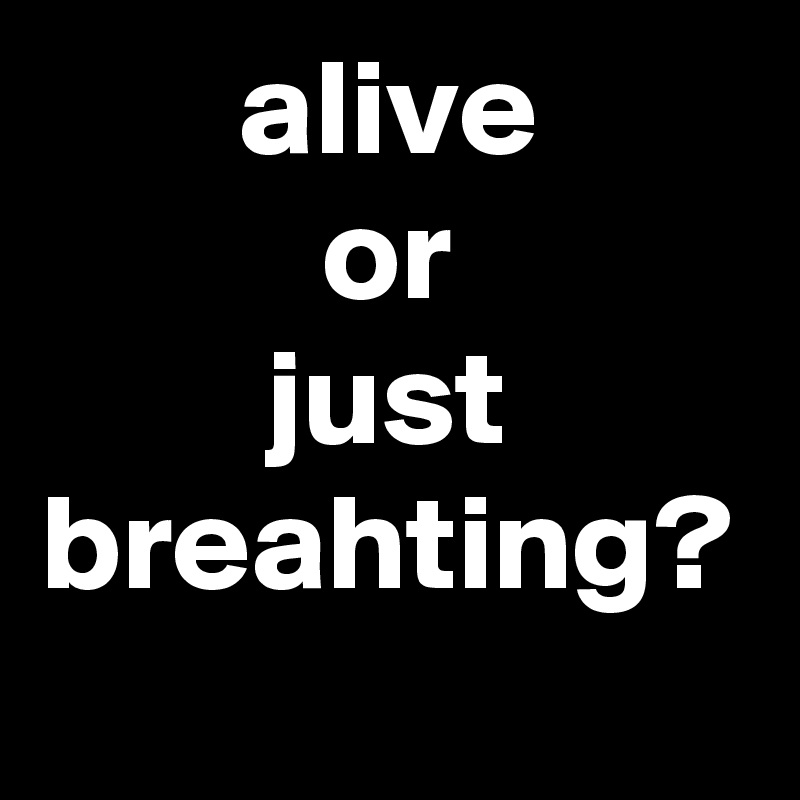 alive
or
just breahting?