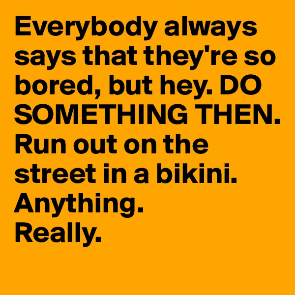 Everybody always says that they're so bored, but hey. DO SOMETHING THEN. Run out on the street in a bikini. 
Anything. 
Really. 