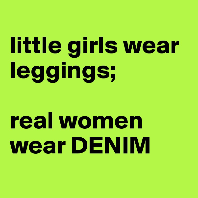 
little girls wear leggings; 

real women wear DENIM
