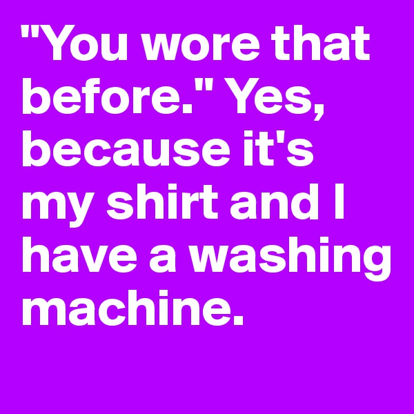 "You wore that before." Yes, because it's my shirt and I have a washing machine.