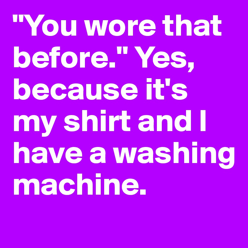 "You wore that before." Yes, because it's my shirt and I have a washing machine.