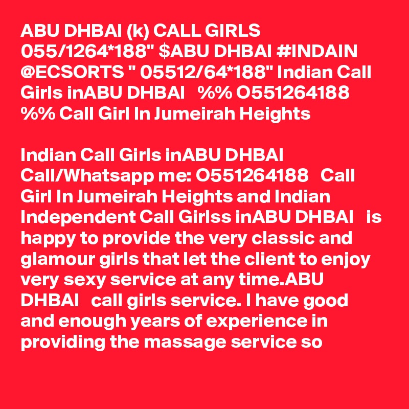 ABU DHBAI (k) CALL GIRLS 055/1264*188" $ABU DHBAI #INDAIN @ECSORTS " 05512/64*188" Indian Call Girls inABU DHBAI   %% O551264188   %% Call Girl In Jumeirah Heights

Indian Call Girls inABU DHBAI   Call/Whatsapp me: O551264188   Call Girl In Jumeirah Heights and Indian Independent Call Girlss inABU DHBAI   is happy to provide the very classic and glamour girls that let the client to enjoy very sexy service at any time.ABU DHBAI   call girls service. I have good and enough years of experience in providing the massage service so
