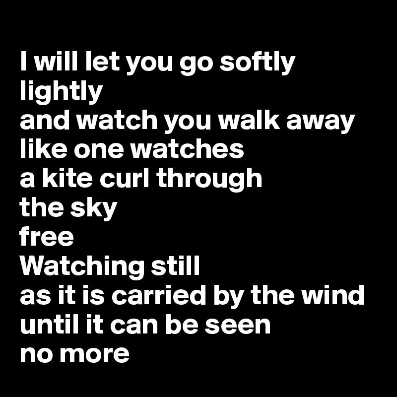 
I will let you go softly lightly 
and watch you walk away like one watches 
a kite curl through 
the sky
free
Watching still 
as it is carried by the wind until it can be seen
no more